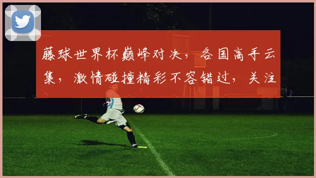 藤球世界杯巅峰对决，各国高手云集，激情碰撞精彩不容错过，关注精彩赛事